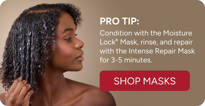 Pro Tip: Condition with the Moisture Lock mask, rinse and repair with the Intense Repair Mask for 3-5 minutes