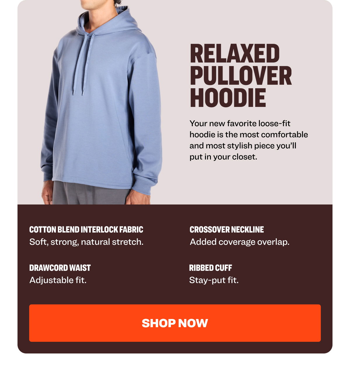 RELAXED PULLOVER HOODIE Your new favorite loose-fit hoodie is the most comfortable and most stylish piece you’ll put in your closet. Cotton Blend Interlock Fabric Crossover Neckline  Soft, strong, natural stretch.  Added coverage overlap.  Drawcord Waist  Ribbed Cuff  Adjustable fit.  Stay-put fit.  Shop NOW