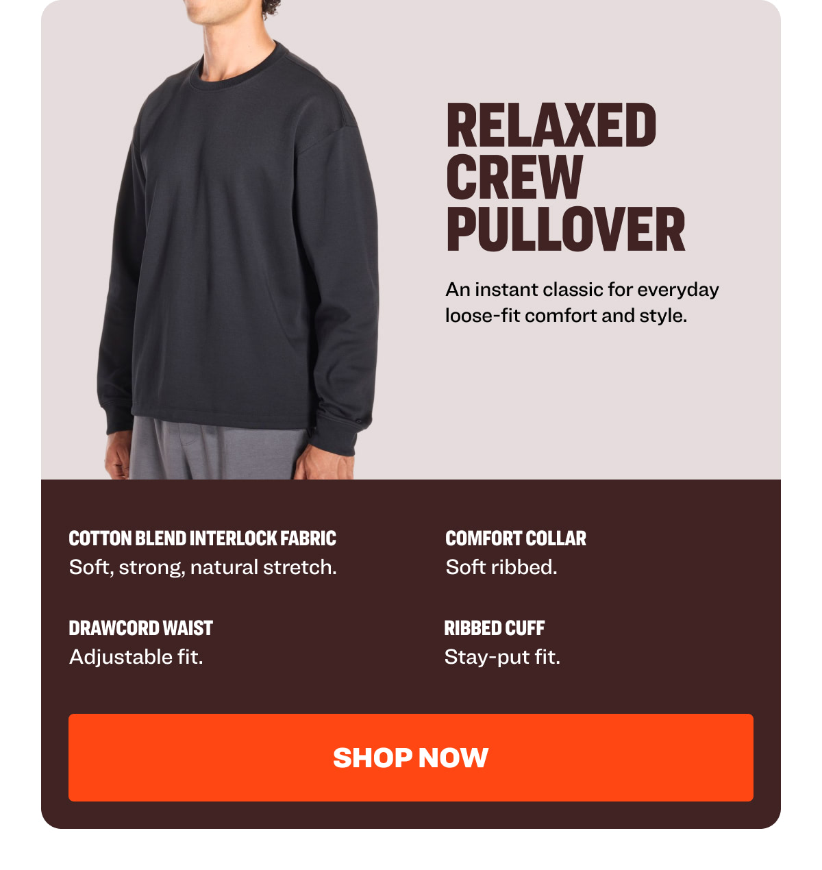 RELAXED CREW PULLOVER An instant classic for everyday loose-fit comfort and style. Cotton Blend Interlock Fabric Comfort Collar  Soft, strong, natural stretch.  Soft ribbed.  Drawcord Waist  Ribbed Cuff  Adjustable fit.  Stay-put fit.  Shop NOW