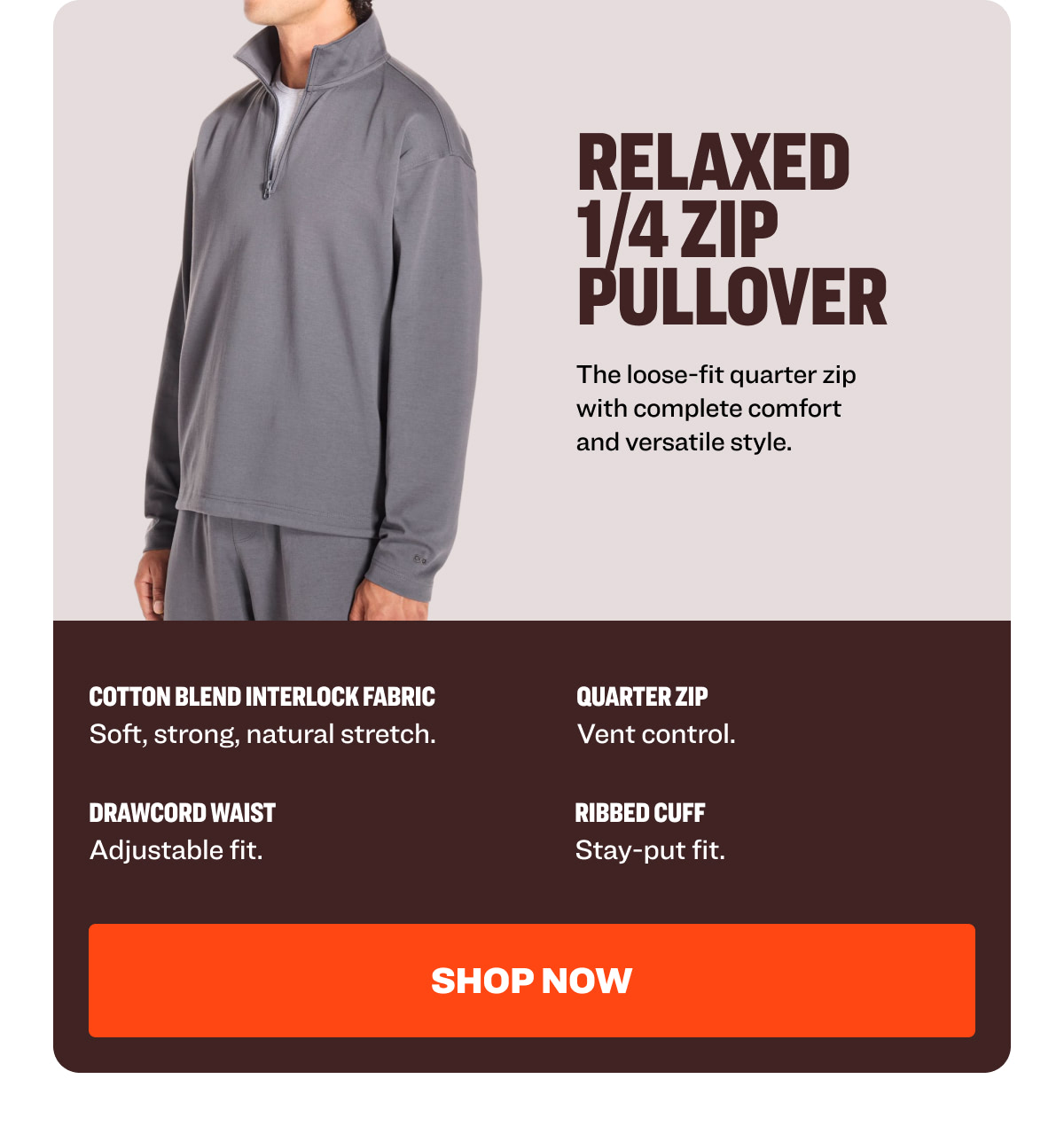 RELAXED  1/4 ZIP PULLOVER The loose-fit quarter zip with complete comfort and versatile style. Cotton Blend Interlock Fabric Quarter Zip  Soft, strong, natural stretch.  Vent control.  Drawcord Waist  Ribbed Cuff  Adjustable fit.  Stay-put fit.  Shop NOW