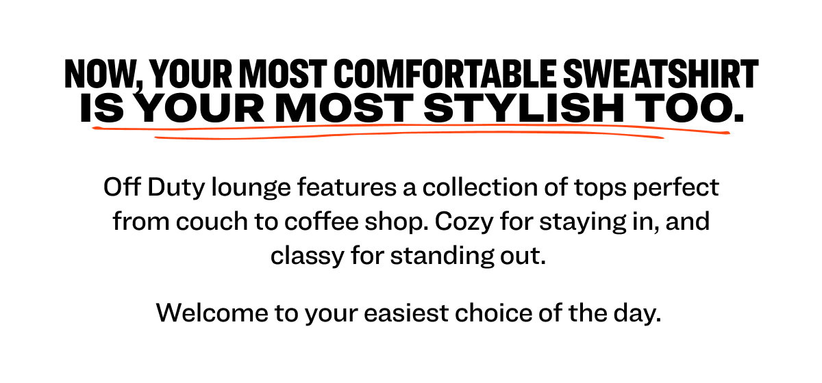 Now, your most comfortable sweatshirt is your most stylish too.   Off Duty lounge features a collection of tops perfect from couch to coffee shop. Cozy for staying in, and classy for standing out.  Welcome to your easiest choice of the day. 