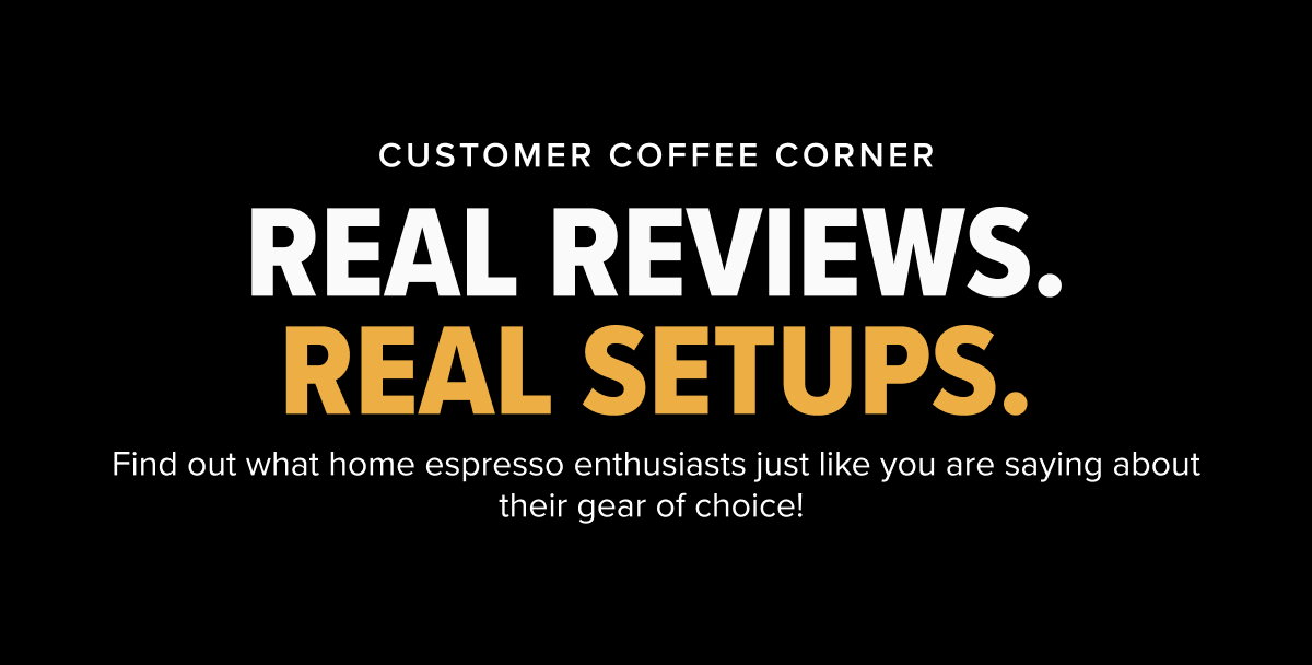 CUSTOMER COFFEE CORNER REAL REVIEWS. REAL SETUPS. Find out what home espresso enthusiasts just like you are saying about their gear of choice! 