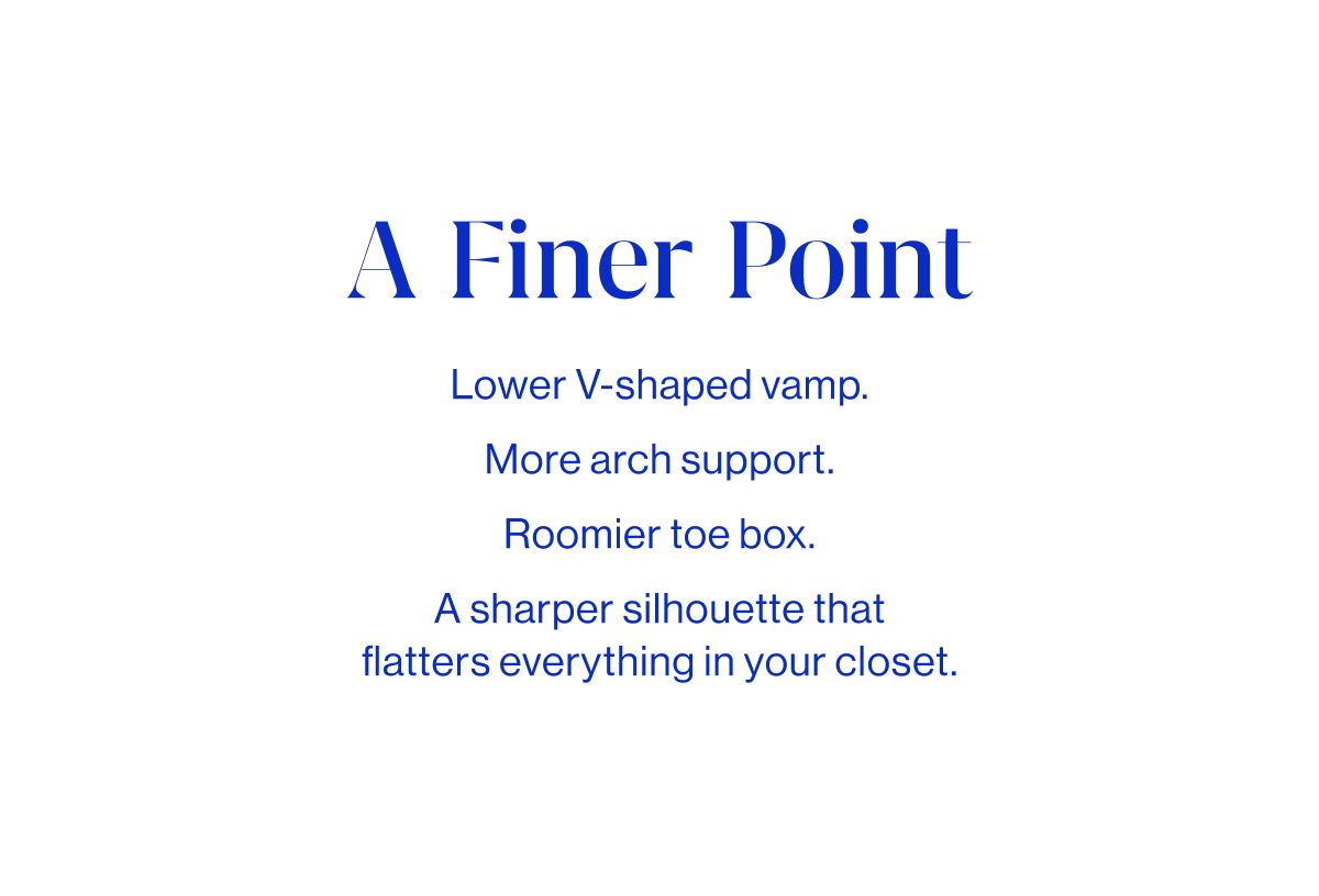A finer point. Subbody Lower V-shaped vamp. More arch support. Roomier toe box. A sharper silhouette that flatters everything in your closet.
