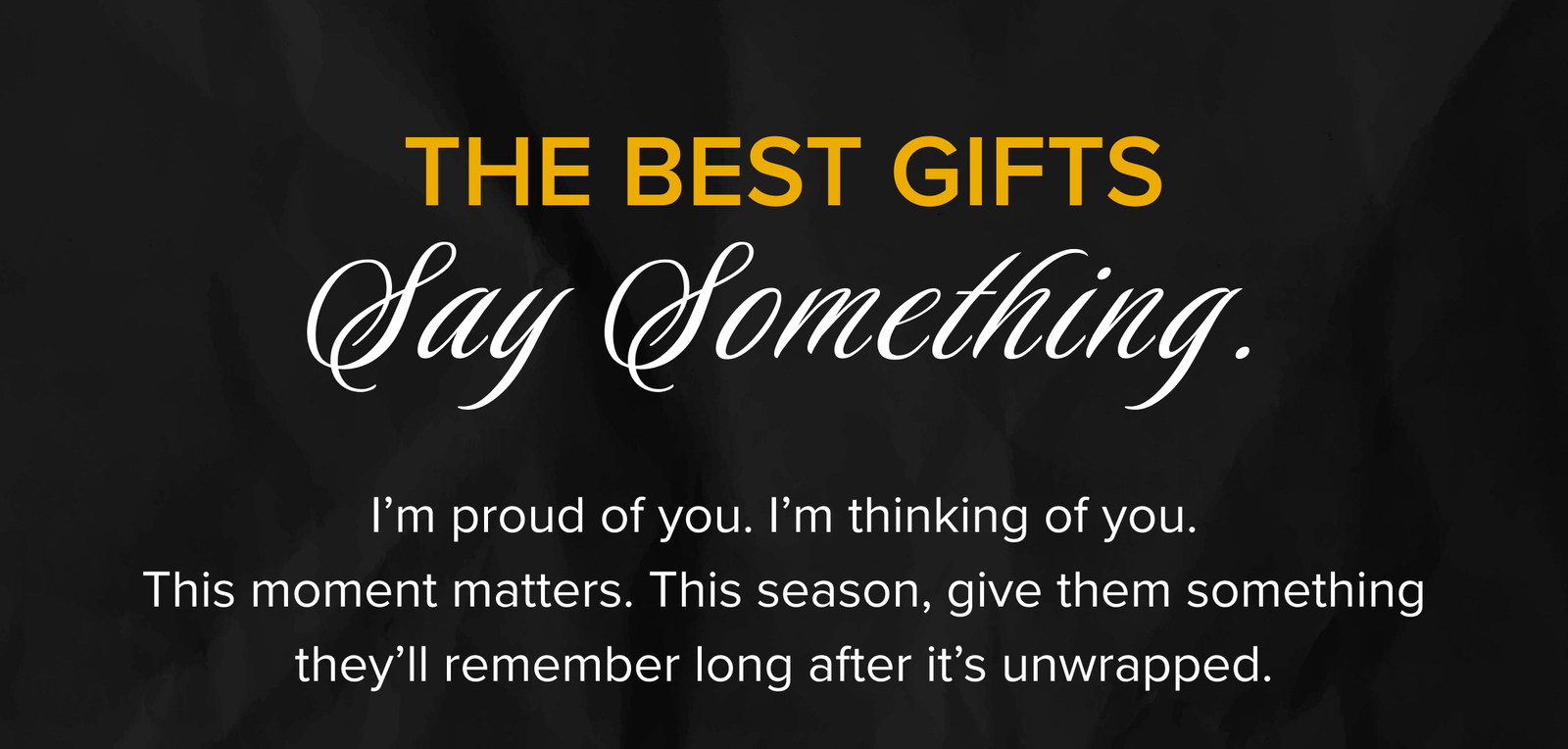 THE BEST GIFTS Say Something | I’m proud of you. I’m thinking of you. This moment matters. This season, give them something they’ll remember long after it’s unwrapped.