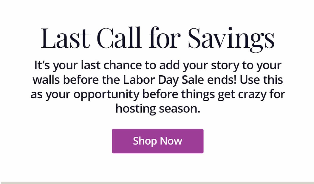 It's your last chance to add your story to your walls before the Labor Day Sale ends! Use this as your opportunity before things get crazy for hosting season. Shop Now