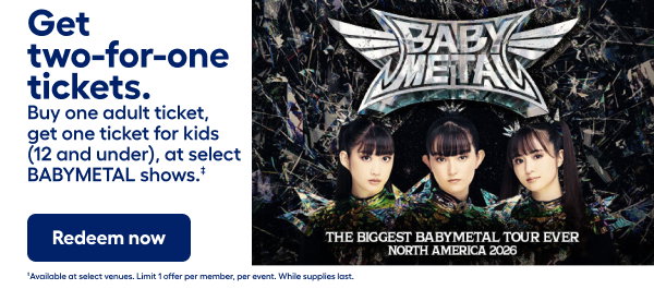 Get  two-for-one tickets. tickets. Buy one adult ticket, get one ticket for kids (12 and under), at select BABYMETAL shows.