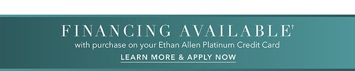 Financing available† with purchase on your Ethan Allen Platinum Credit Card | Learn more >