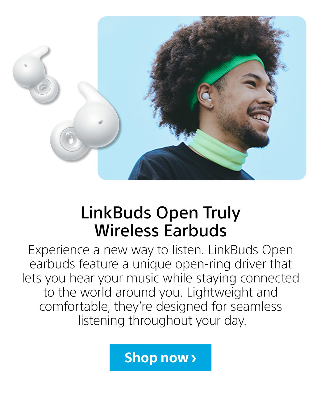 LinkBuds Open Truly Wireless Earbuds | Experience a new way to listen. LinkBuds Open earbuds feature a unique open-ring driver that lets you hear your music while staying connected to the world around you. Lightweight and comfortable, they’re designed for seamless listening throughout your day. Shop now