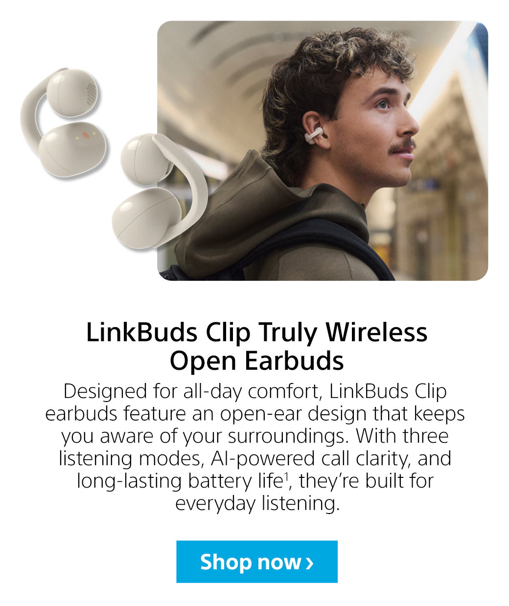 LinkBuds Clip Truly Wireless Open Earbuds | Designed for all-day comfort, LinkBuds Clip earbuds feature an open-ear design that keeps you aware of your surroundings. With three listening modes, AI-powered call clarity, and long-lasting battery life1, they’re built for everyday listening. Shop now