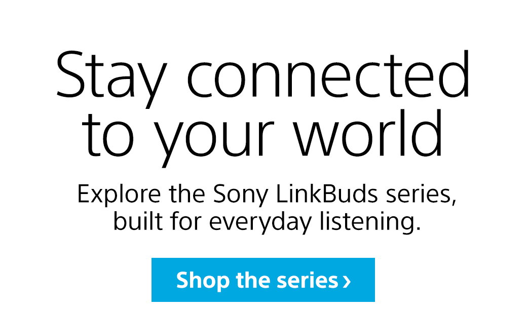 Stay connected to your world | Explore the Sony LinkBuds series, built for everyday listening. Shop the series | LinkBuds Clip | LinkBuds Fit | LinkBuds Open