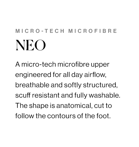 A micro-tech microfibre upper engineered for all day airflow, breathable and softly structured, scuff resistant and fully washable. The shape is anatomical, cut to follow the contours of the foot. 