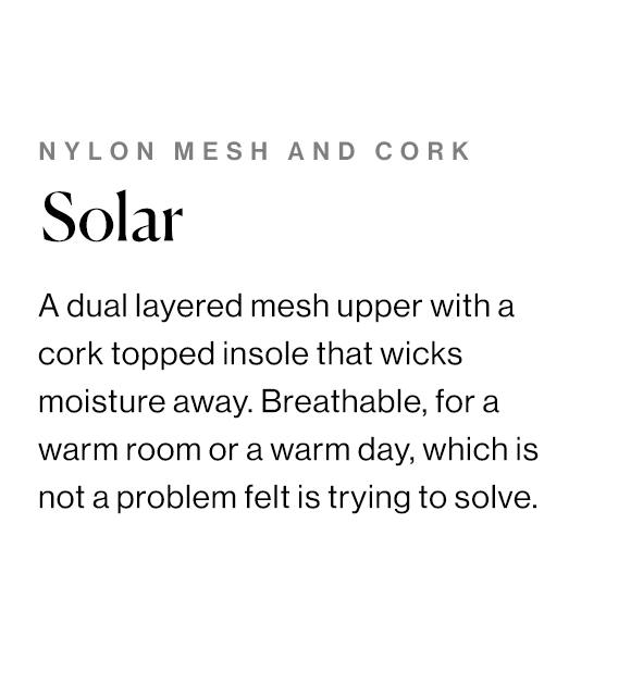 A dual layered mesh upper with a cork topped insole that wicks moisture away. Breathable, for a warm room or a warm day, which is not a problem felt is trying to solve.