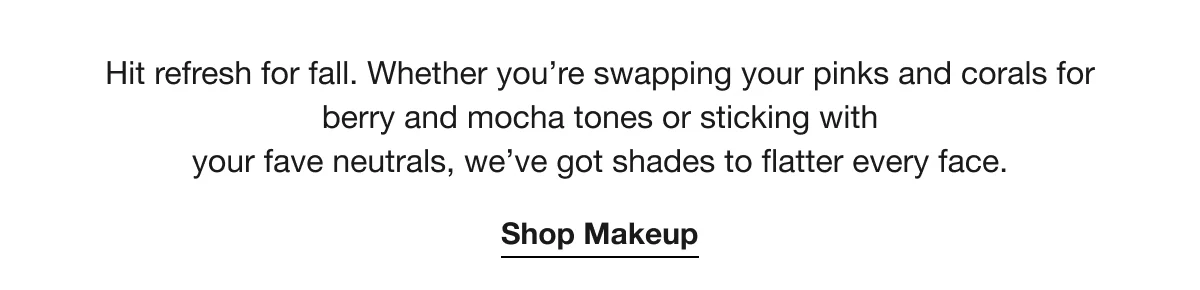 Hit refresh for fall. Whether you’re swapping your pinks and corals for berry and mocha tones or sticking with your fave neutrals, we’ve got shades to flatter every face. | Shop Makeup