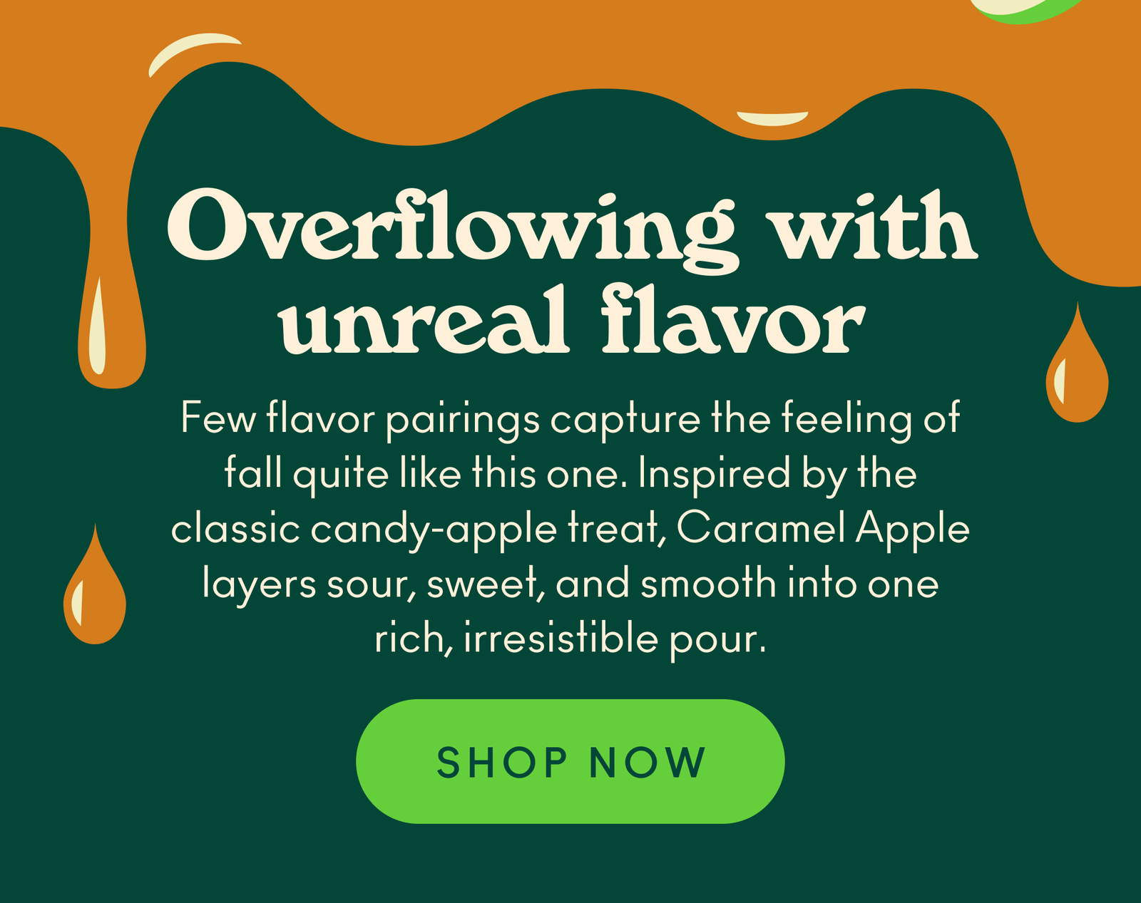 Few flavor pairings capture the feeling of fall quite like this one. Inspired by the classic candy-apple treat, Caramel Apple layers sour, sweet, and smooth into one rich, irresistible pour.