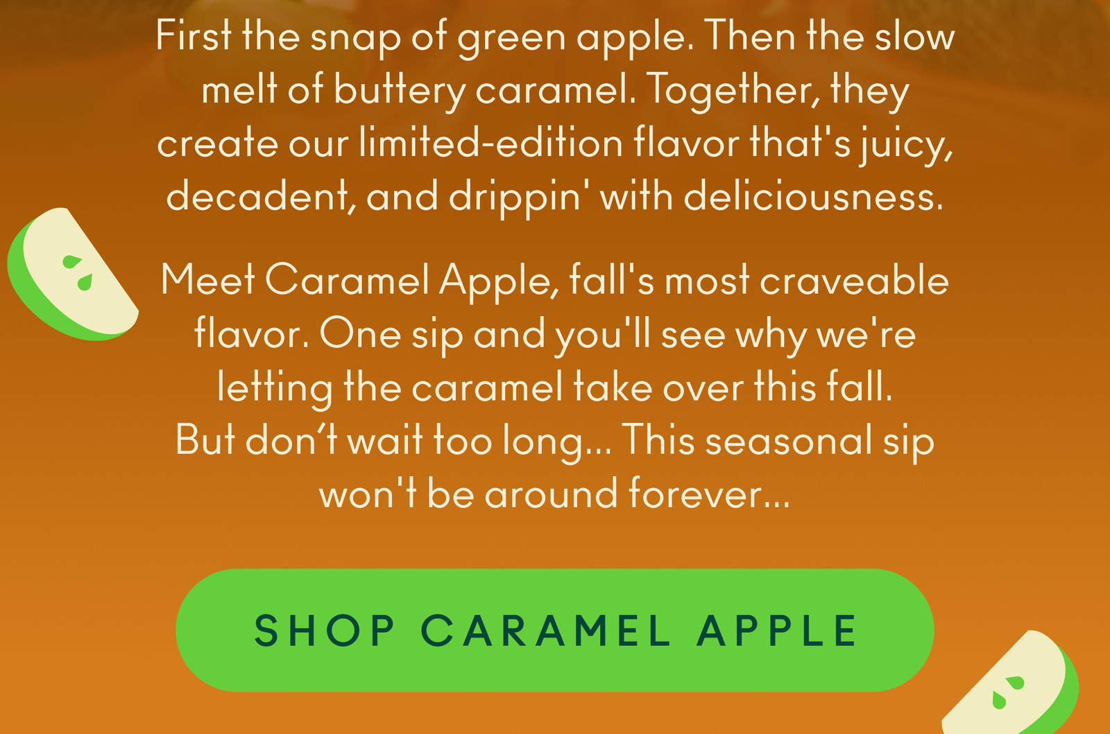 Meet Caramel Apple, fall's most craveable flavor. One sip and you'll see why we're letting the caramel take over this fall. But don’t wait too long... This seasonal sip won't be around forever...