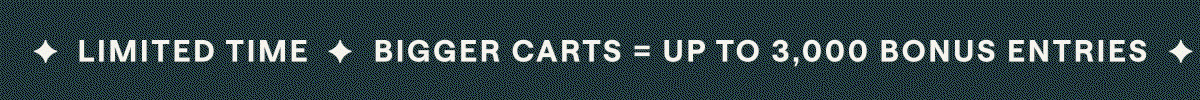 ✦ LIMITED TIME ✦ BIGGER CARTS = UP TO 3,000 BONUS ENTRIES ✦