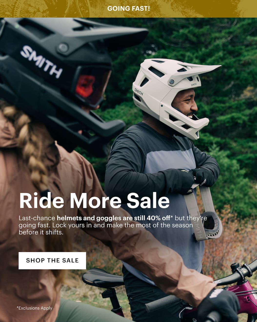 Going Fast | Ride More Sale - Last-chance bike helmets and goggles are still 40% off* but they’re going fast. Lock yours in and make the most of the season before it shifts.
