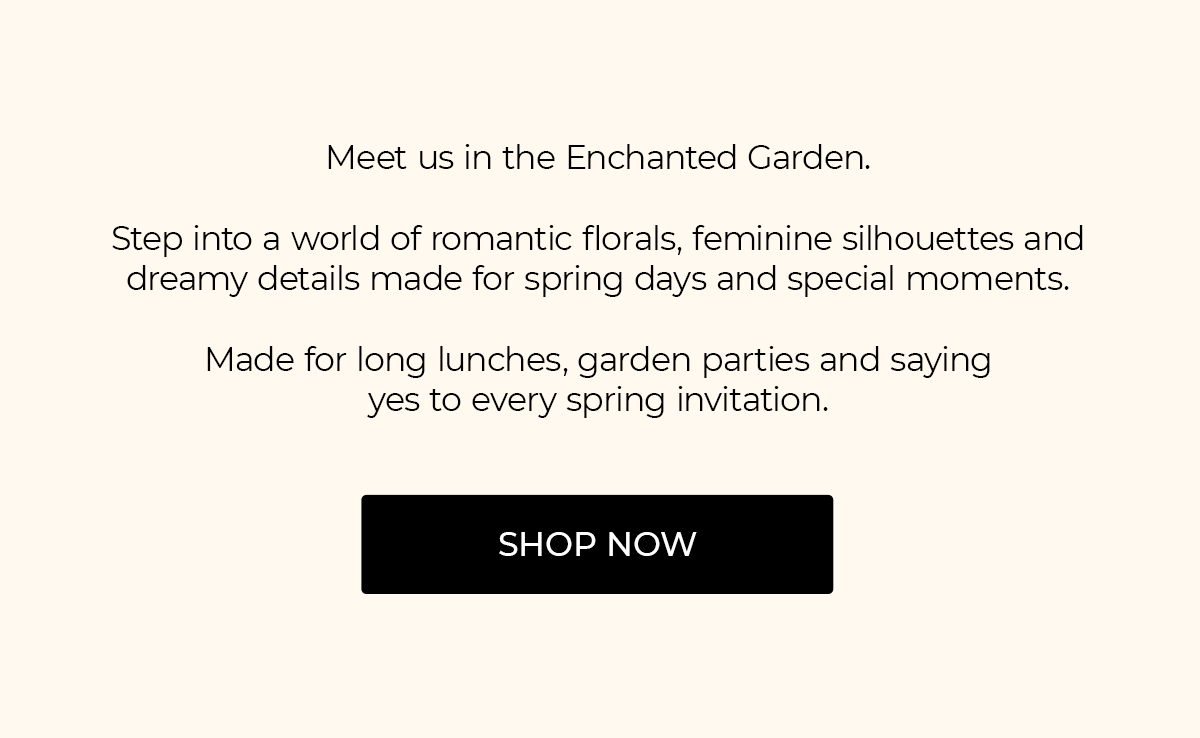 Meet us in the Enchanted Garden.  Step into a world of romantic florals, feminine silhouettes and dreamy details made for spring days and special moments.  Made for long lunches, garden parties and saying yes to every spring invitation. | SHOP NOW
