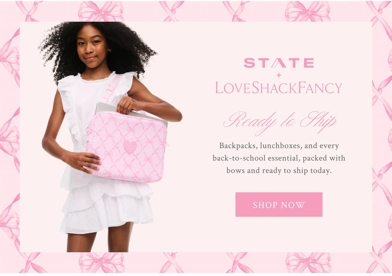 STATE X LOVESHACKFANCY Ready to Ship Backpacks, lunchboxes, and every back-to-school essential, packed with bows and ready to ship today. <SHOP NOW>
