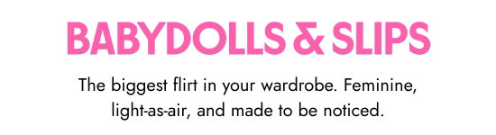 Babydolls and Slips - The biggest flirt in your wardrobe. Feminine, light-as-air, and made to be noticed.