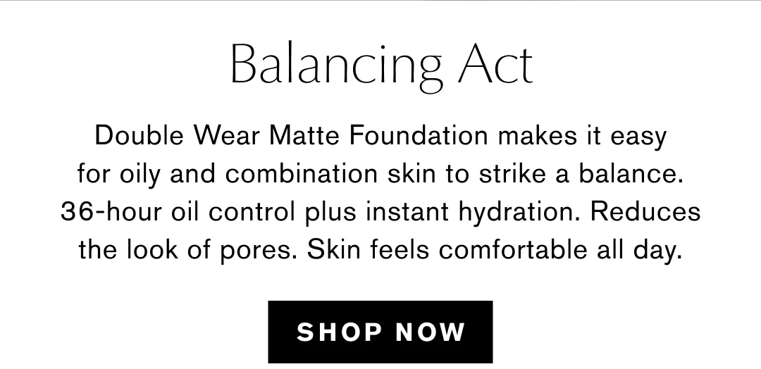 Balancing Act | Double Wear Matte Foundation makes it easy for oily and combination skin to strike a balance. 36-hour oil control plus instant hydration. Reduces the look of pores. Skin feels comfortable all day. | SHOP NOW