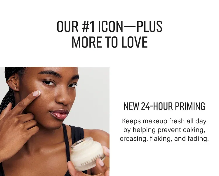 OUR #1 ICON-PLUS MORE TO LOVE | NEW 24-HOUR PRIMING | Keeps makeup fresh all day by helping prevent caking, creasing, flaking, and fading.