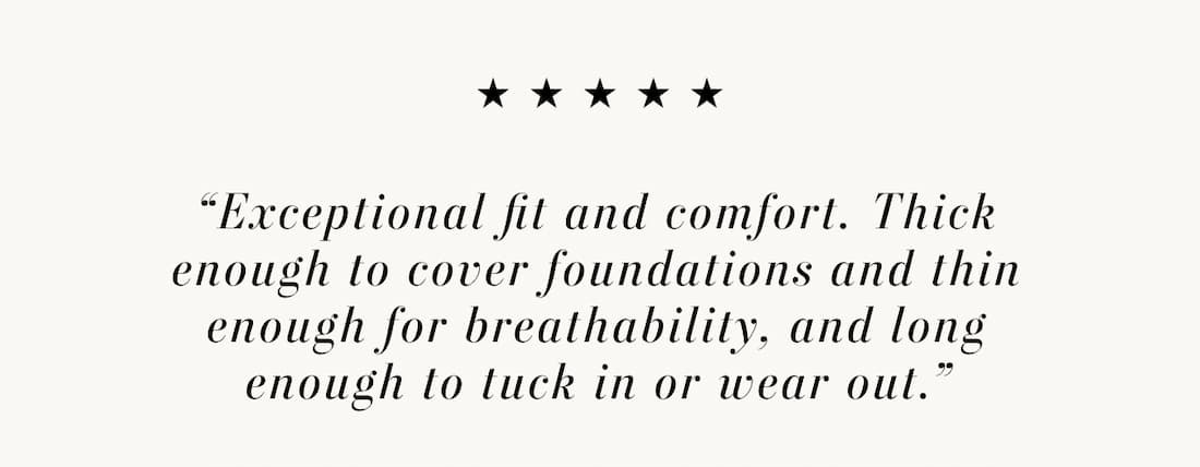 Text reads: “Exceptional fit and comfort. Thick enough to cover foundations and thin enough for breathability, and long enough to tuck in or wear out.”