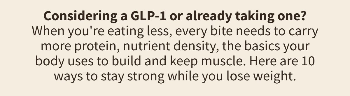 Considering a GLP-1 or already taking one? When you're eating less, every bite needs to carry more protein, nutrient density, the basics your body uses to build and keep muscle. Here are 10 ways to stay strong while you lose weight.