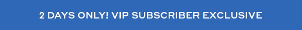 2 DAYS ONLY! VIP SUBSCRIBER EXCLUSIVE
