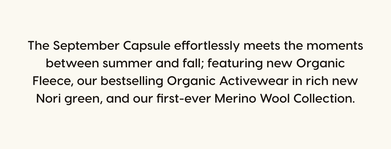 The September Capsule effortlessly meets the moments between summer and fall; featuring new Organic Fleece, our bestselling Organic Activewear in rich new Nori green, and our first-ever Merino Wool Collection.