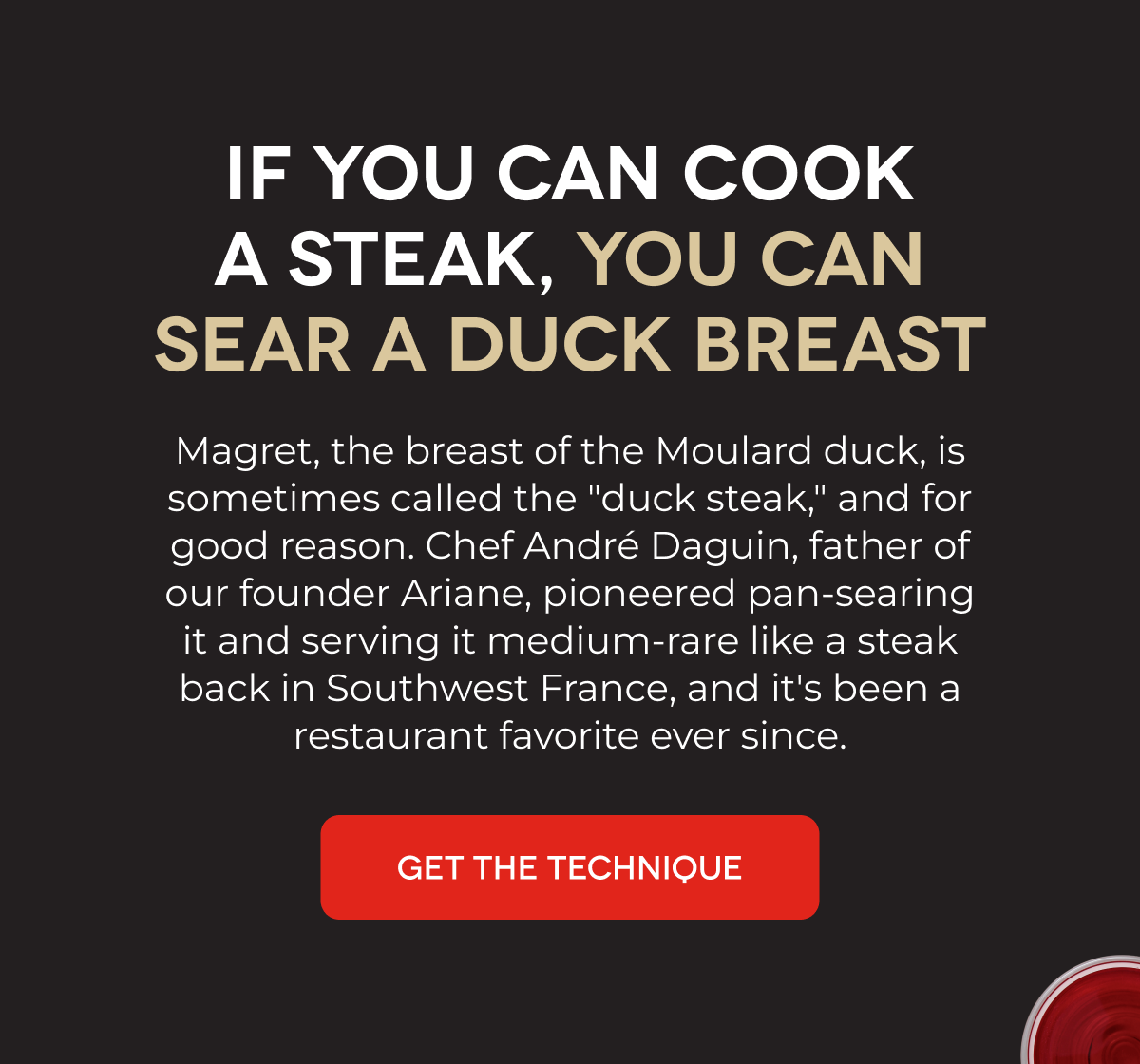 IF YOU CAN COOK A STEAK, YOU CAN SEAR A DUCK BREAST Magret, the breast of the Moulard duck, is sometimes called the "duck steak," and for good reason. Chef André Daguin, father of our founder Ariane, pioneered pan-searing it and serving it medium-rare like a steak back in Southwest France, and it's been a restaurant favorite ever since. GET THE TECHNIQUE
