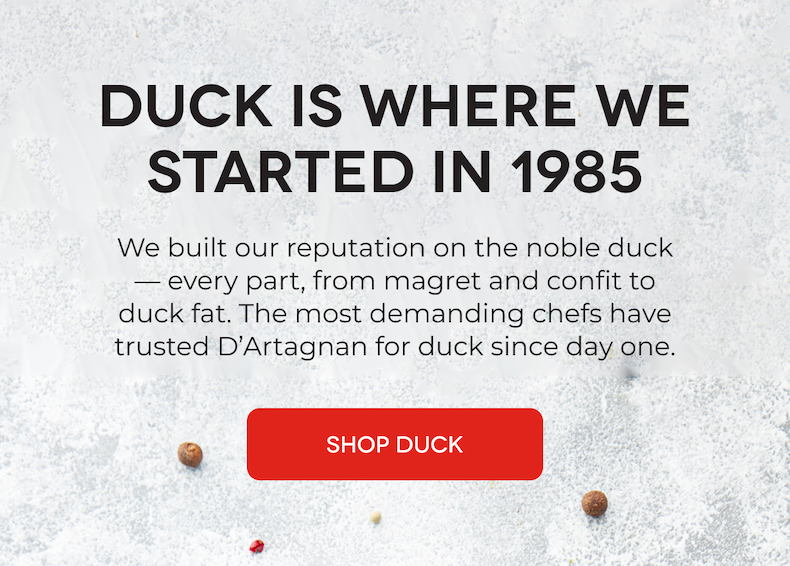 DUCK IS WHERE WE STARTED IN 1985 We built our reputation on the noble duck— every part, from magret and confit to duck fat. The most demanding chefs have trusted D’Artagnan for duck since day one. SHOP DUCK