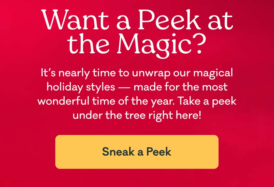 Want a Peek at the Magic? It's nearly time to unwrap our magical holiday styles - made for the most wonderful time of the year. Take a peek under the tree right here! | Sneak a Peek