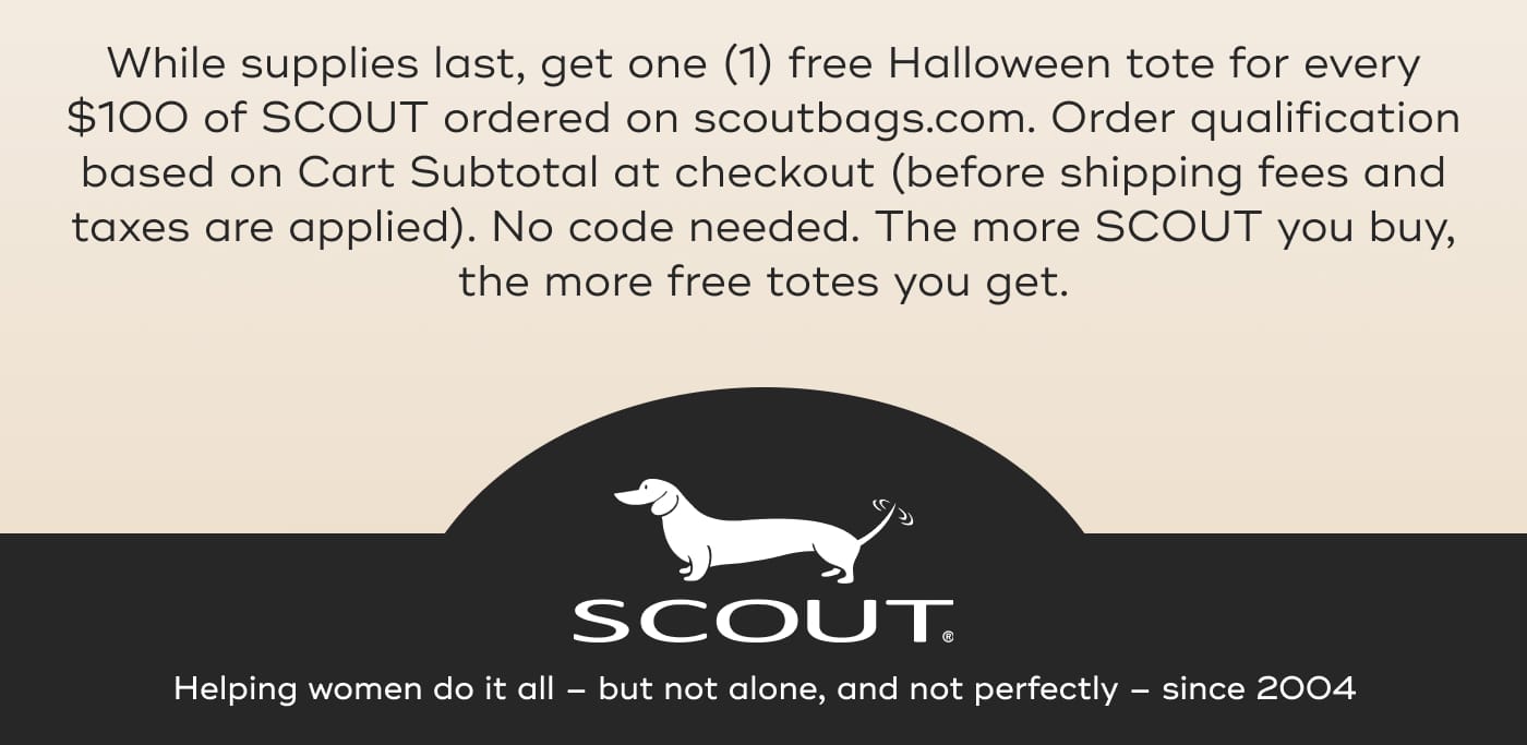While supplies last, get one (1) free Halloween tote for every $100 of SCOUT ordered on scoutbags.com. Order qualification based on Cart Subtotal at checkout (before shipping fees and taxes are applied). No code needed. The more SCOUT you buy, the more free totes you get. SCOUT. Helping women do it all – but not alone, and not perfectly – since 2004