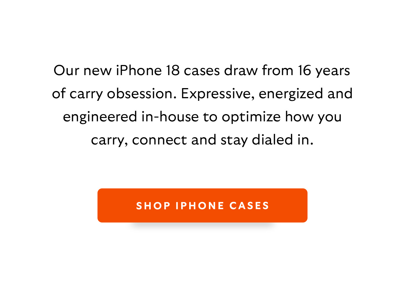 [Introduction] Our new iPhone 18 cases draw from 16 years of carry obsession. Expressive, energized, and  engineered in-house to optimize how you carry, connect, and stay dialed in – work, travel, and play. [CTA] Shop iPhone cases