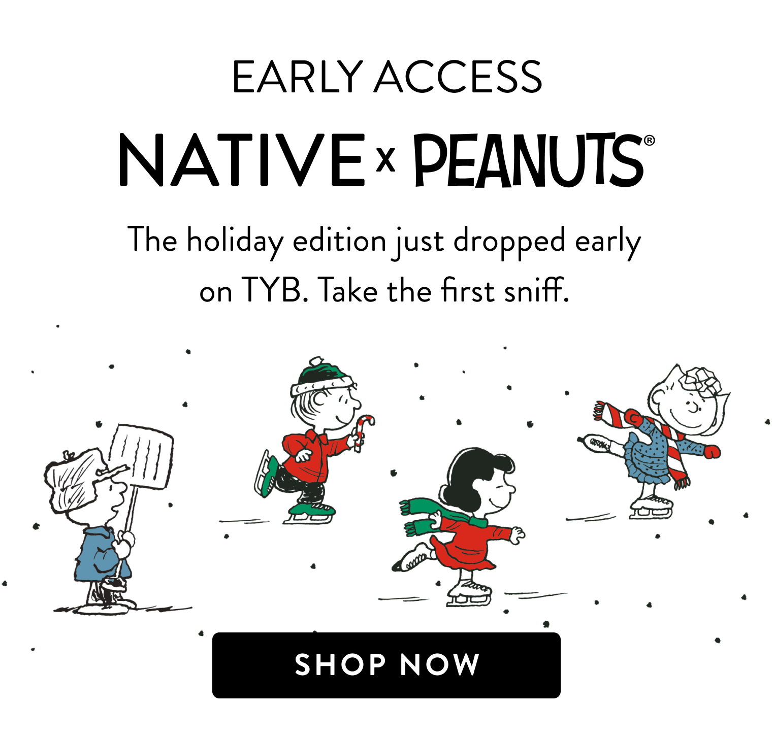 Early Access. Native & Peanuts. The holiday edition just dropped early on TYB. Take the first sniff. Shop now.