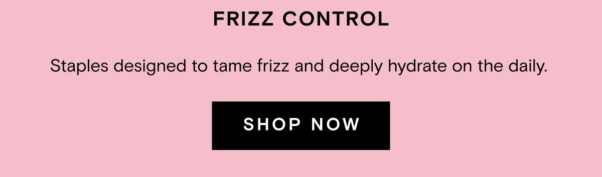 FRIZZ CONTROL. Staples designed to tame frizz and deeply hydrate on the daily.  SHOP NOW