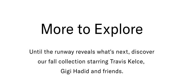 More to explore                                            Until the runway reveals what's next, discover our Fall collection starring Travis Kelce, Gigi Hadid and friends.