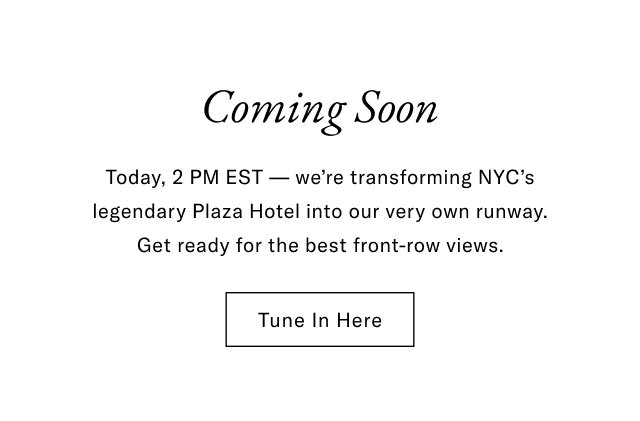 Coming soon                                            Tomorrow, 2 EST - we're transforming NYC's legendary Plaza Hotel into our very own runway. Get ready for the best front-row views.                                            Tune in here