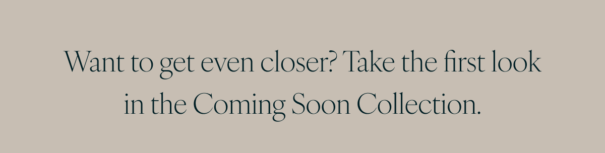 Want to get even closer? Take the first look in the Coming Soon Collection.