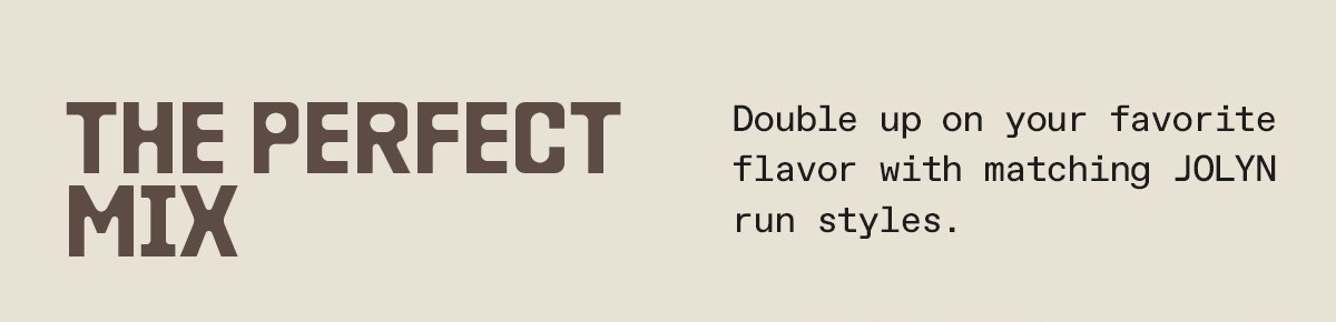 The Perfect Mix: Double up on your favorite flavor with matching JOLYN run styles.