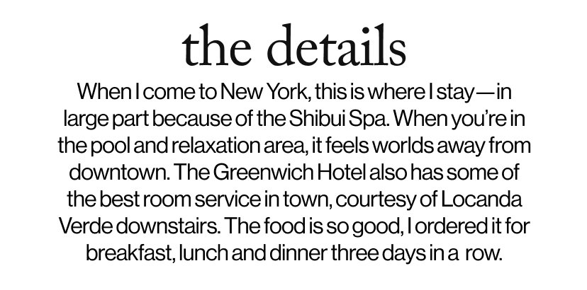 the details - When I come to New York, this is where I stay—in large part because of the Shibui Spa. When you’re in the pool and relaxation area, it feels worlds away from downtown. The Greenwich Hotel also has some of the best room service in town, courtesy of Locanda Verde downstairs. The food is so good, I ordered it for breakfast, lunch and dinner three days in a  row.