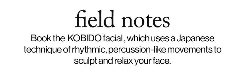 field notes -  Book the  KOBIDO facial , which uses a Japanese technique of rhythmic, percussion-like movements to sculpt and relax your face.