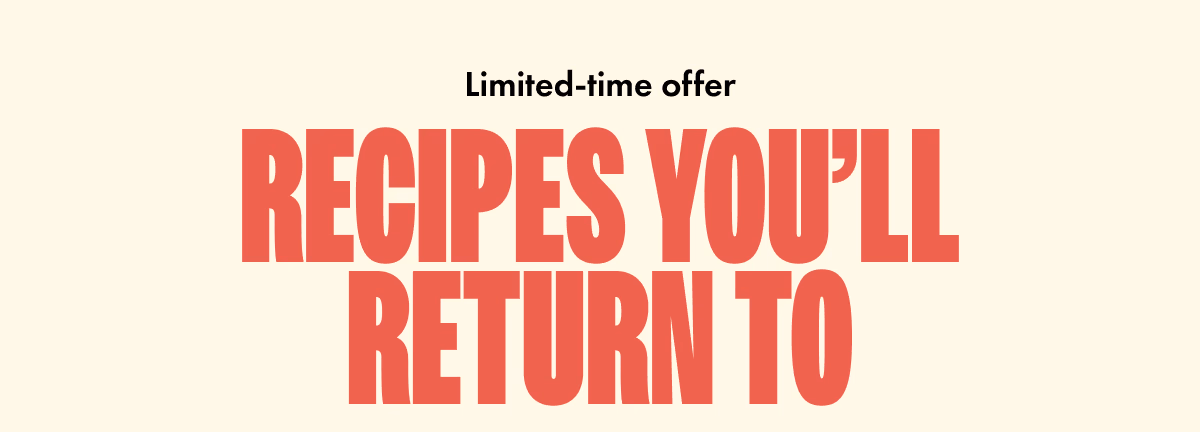 Limited-time offer. Recipes you'll return to