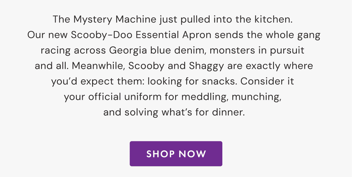 Zoinks! We made  an apron. | The Mystery Machine just pulled into the kitchen.  Our new Scooby-Doo Essential Apron sends the whole gang racing across Georgia blue denim, monsters in pursuit  and all. Meanwhile, Scooby and Shaggy are exactly where you’d expect them: looking for snacks. Consider it  your official uniform for meddling, munching,  and solving what’s for dinner. | SHOP NOW