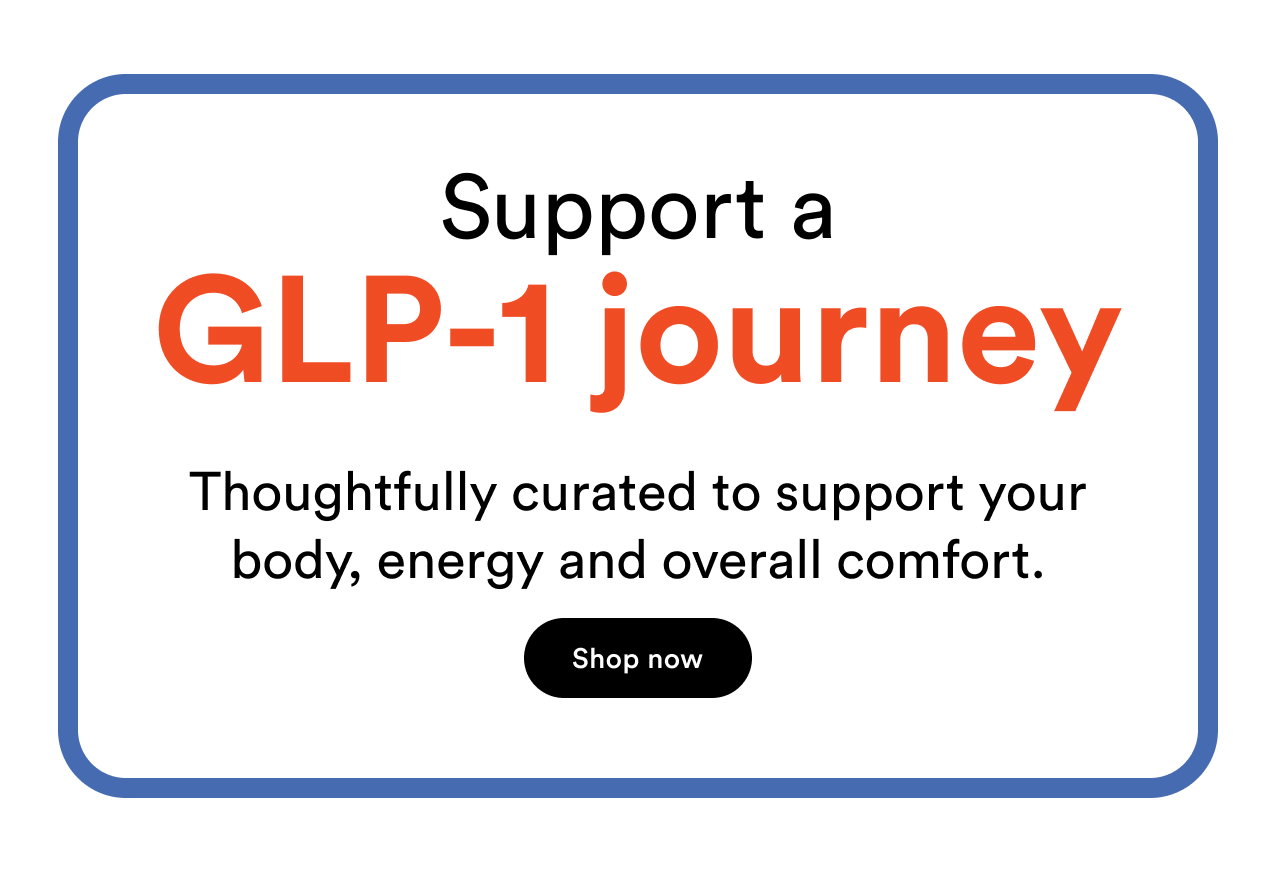 Support a GLP-1 journey | Thoughtfully curated to support your body, energy and overall comfort | Shop now
