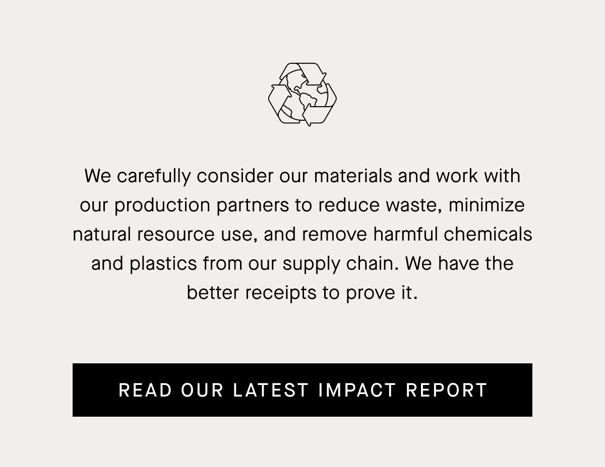 We carefully consider our materials and work with our production partners to reduce waste, minimize natural resource use, and remove harmful chemicals and plastics from our supply chain.  We have the better receipts to prove it. | Read our latest impact report 