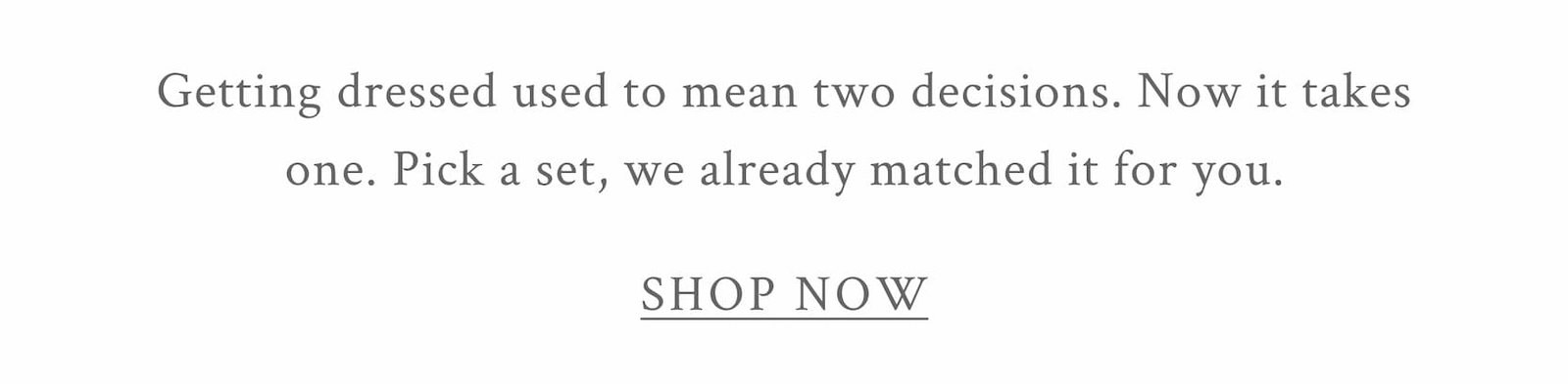Getting dressed used to mean two decisions. Now it takes one. Pick a set, we already matched it for you. <SHOP NOW>