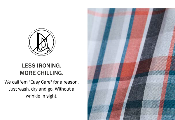 LESS IRONING. MORE CHILLING. We call 'em Easy Care for a reason. Just wash, dry and go. Without a wrinkle in sight.