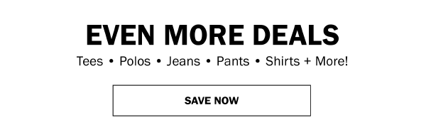 EVEN MORE DEALS. Tees • Polos • Jeans • Pants • Shirts + More! SAVE NOW